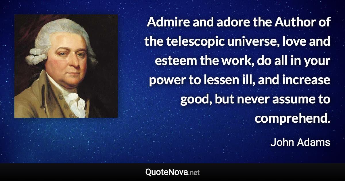Admire and adore the Author of the telescopic universe, love and esteem the work, do all in your power to lessen ill, and increase good, but never assume to comprehend. - John Adams quote