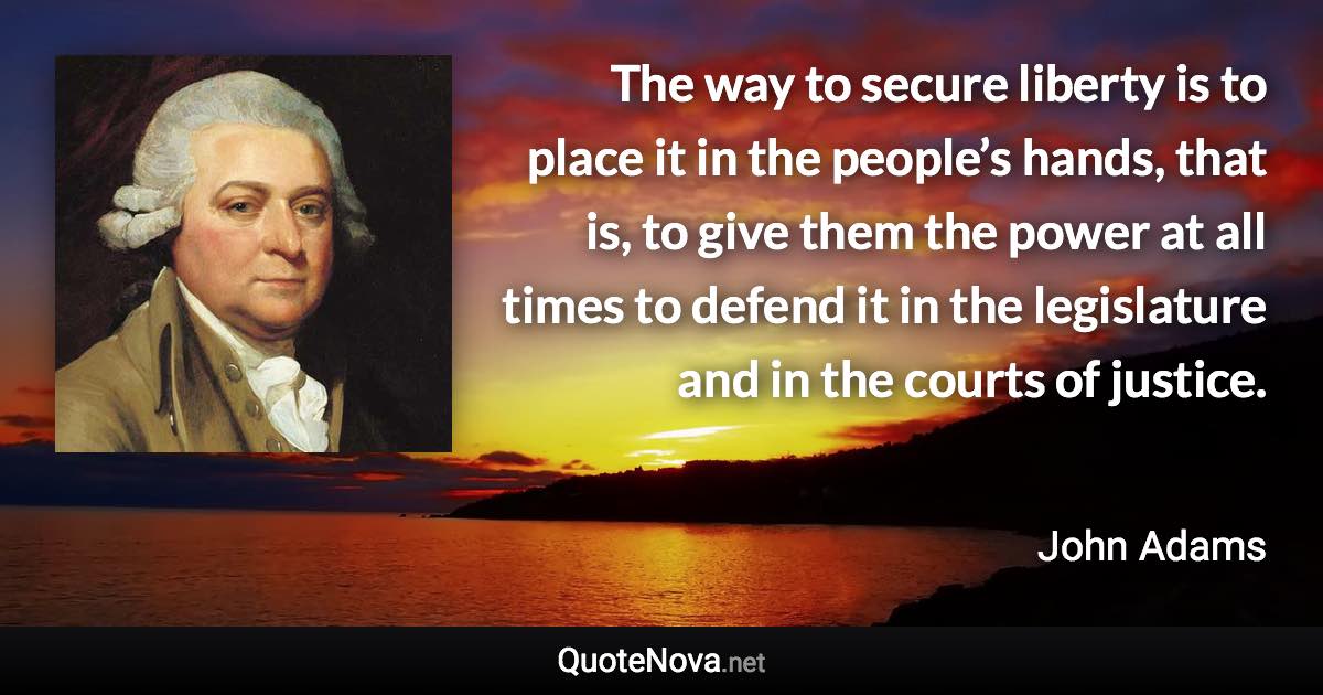 The way to secure liberty is to place it in the people’s hands, that is, to give them the power at all times to defend it in the legislature and in the courts of justice. - John Adams quote