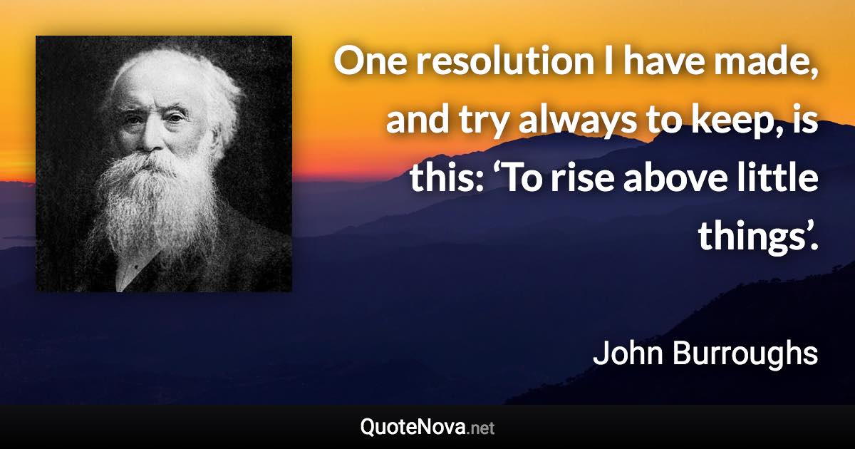 One resolution I have made, and try always to keep, is this: ‘To rise above little things’. - John Burroughs quote