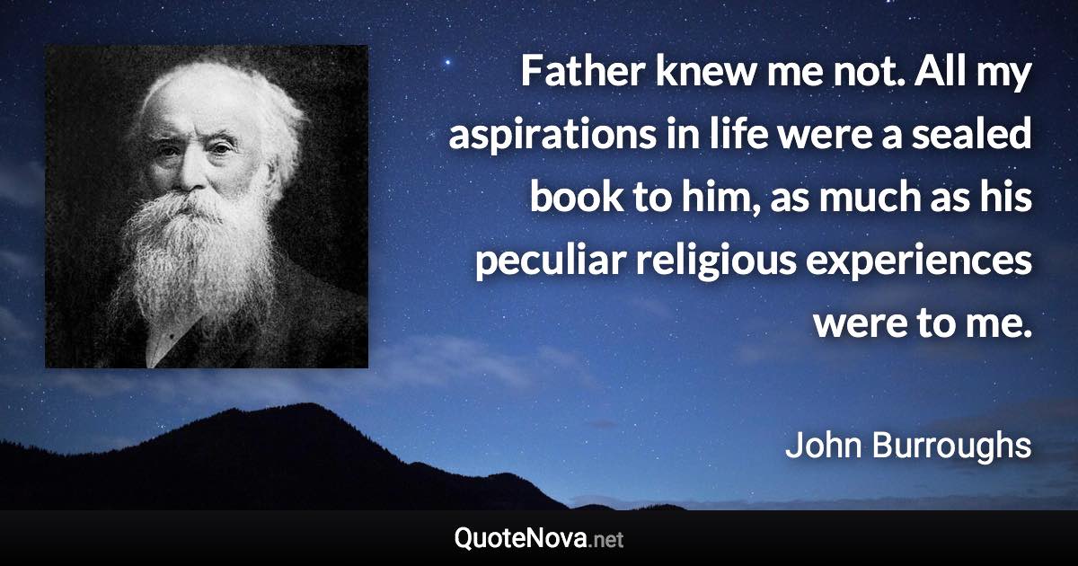 Father knew me not. All my aspirations in life were a sealed book to him, as much as his peculiar religious experiences were to me. - John Burroughs quote