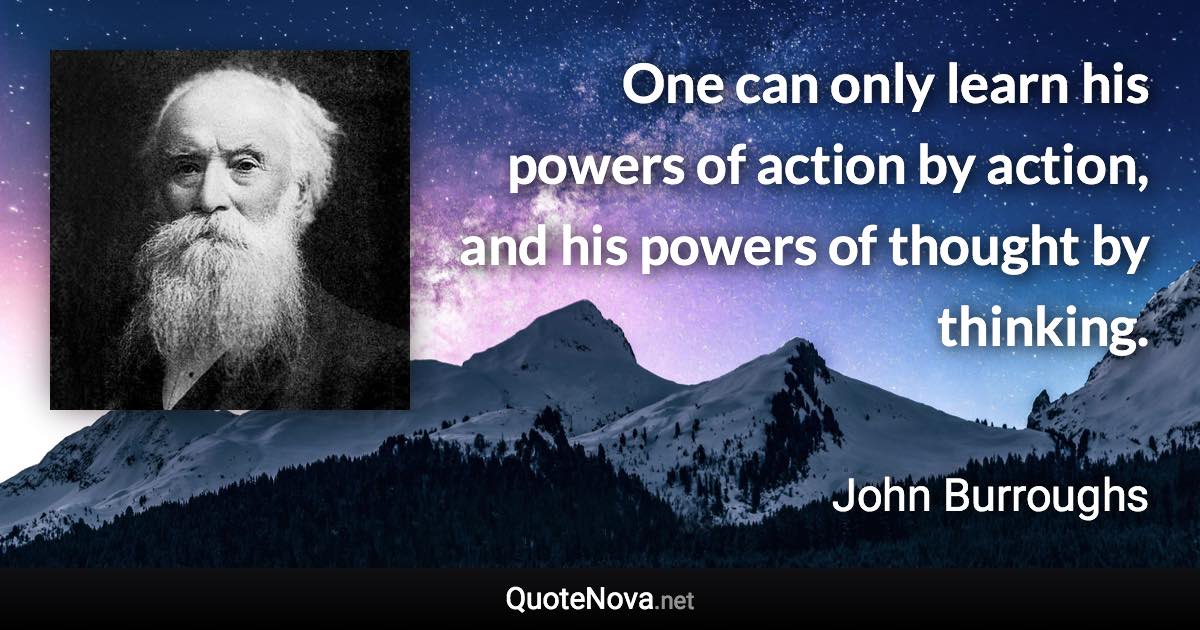 One can only learn his powers of action by action, and his powers of thought by thinking. - John Burroughs quote