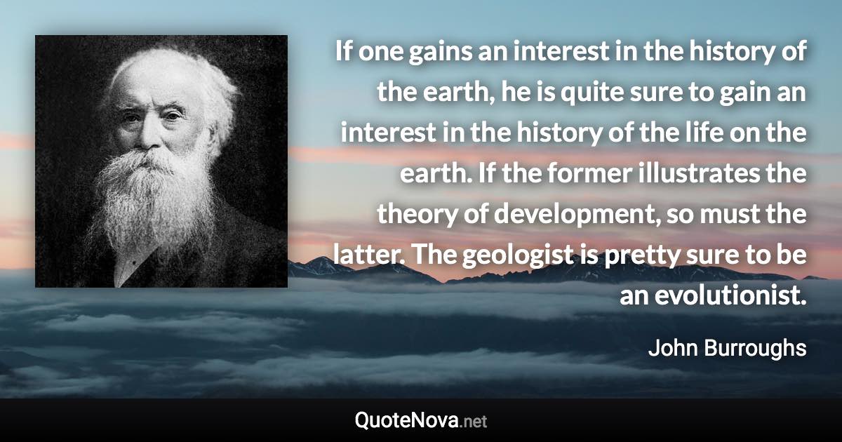 If one gains an interest in the history of the earth, he is quite sure to gain an interest in the history of the life on the earth. If the former illustrates the theory of development, so must the latter. The geologist is pretty sure to be an evolutionist. - John Burroughs quote