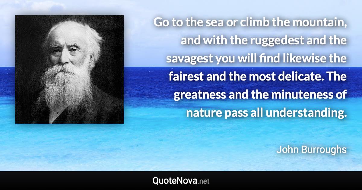 Go to the sea or climb the mountain, and with the ruggedest and the savagest you will find likewise the fairest and the most delicate. The greatness and the minuteness of nature pass all understanding. - John Burroughs quote