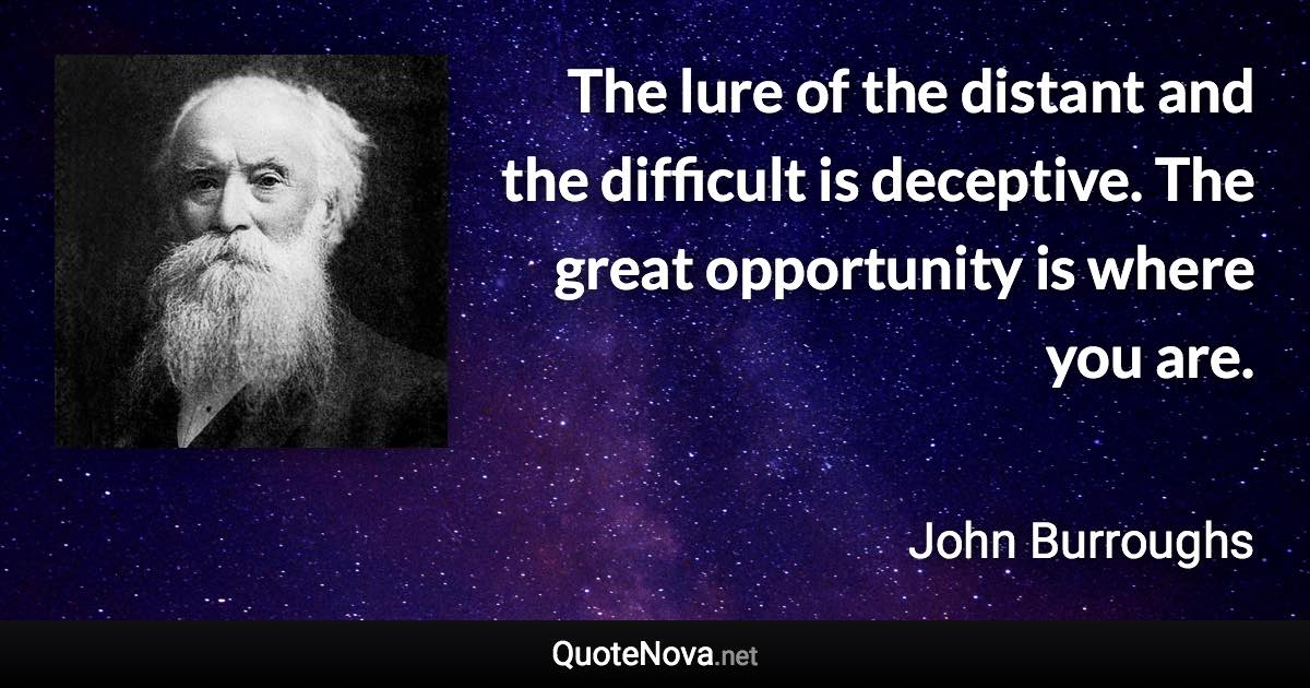 The lure of the distant and the difficult is deceptive. The great opportunity is where you are. - John Burroughs quote