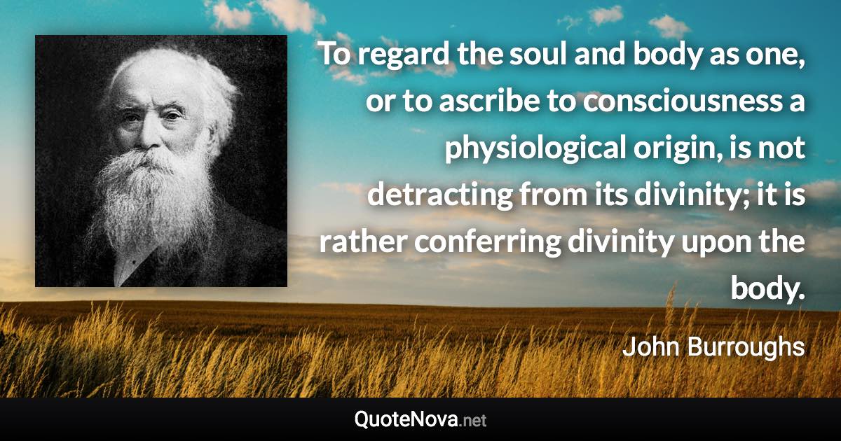 To regard the soul and body as one, or to ascribe to consciousness a physiological origin, is not detracting from its divinity; it is rather conferring divinity upon the body. - John Burroughs quote