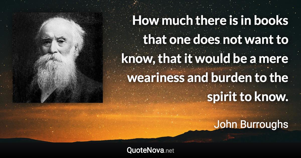 How much there is in books that one does not want to know, that it would be a mere weariness and burden to the spirit to know. - John Burroughs quote