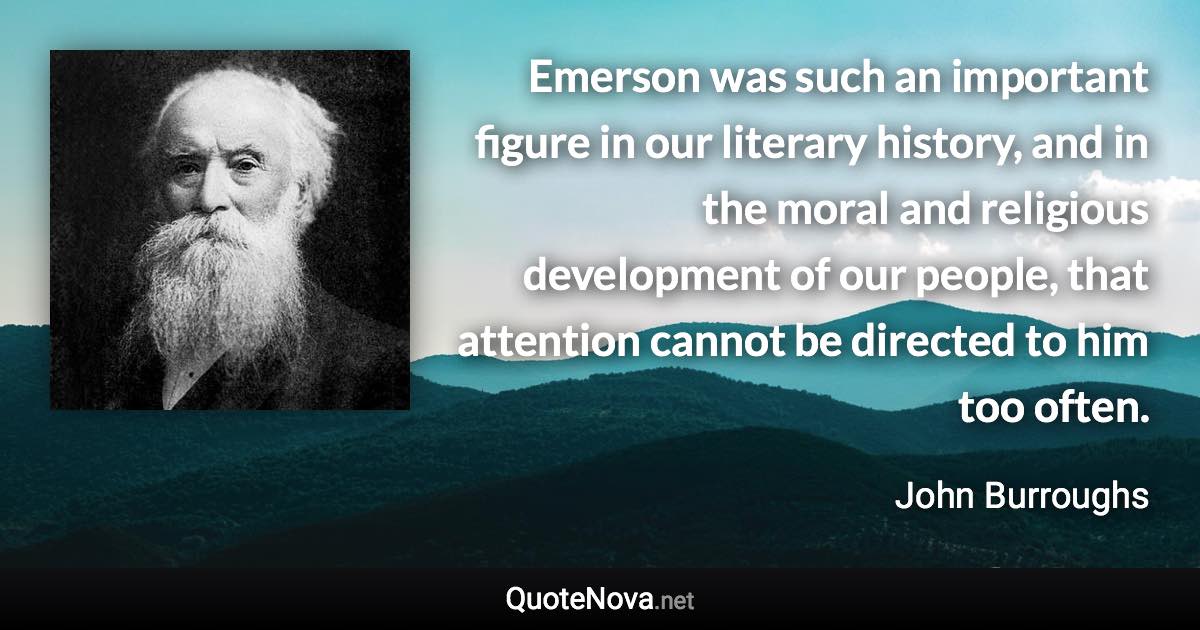 Emerson was such an important figure in our literary history, and in the moral and religious development of our people, that attention cannot be directed to him too often. - John Burroughs quote