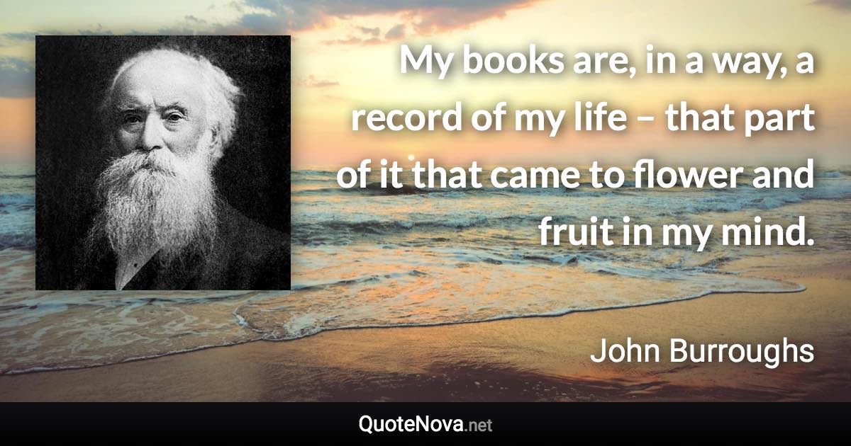 My books are, in a way, a record of my life – that part of it that came to flower and fruit in my mind. - John Burroughs quote