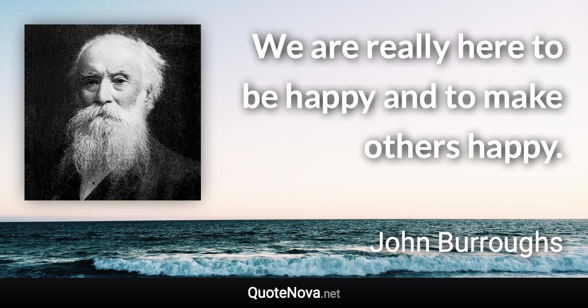 We are really here to be happy and to make others happy. - John Burroughs quote