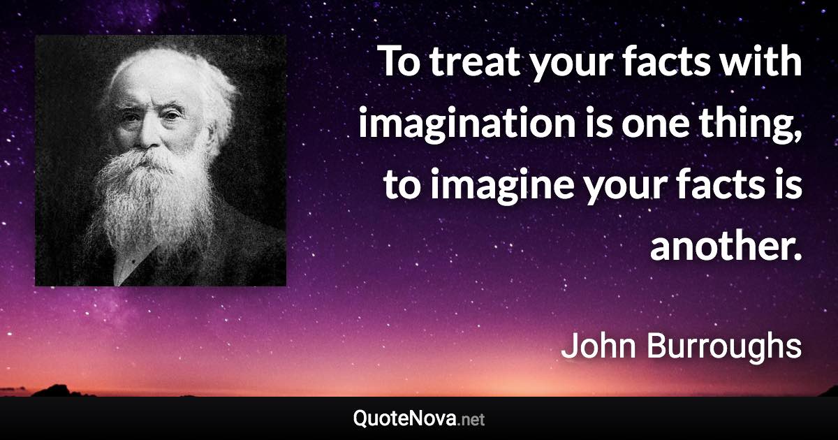 To treat your facts with imagination is one thing, to imagine your facts is another. - John Burroughs quote