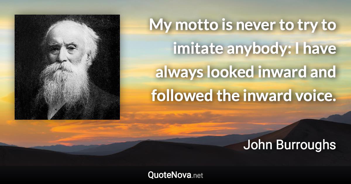 My motto is never to try to imitate anybody: I have always looked inward and followed the inward voice. - John Burroughs quote