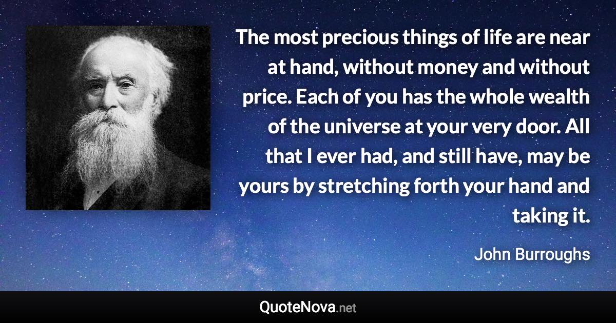 The most precious things of life are near at hand, without money and without price. Each of you has the whole wealth of the universe at your very door. All that I ever had, and still have, may be yours by stretching forth your hand and taking it. - John Burroughs quote