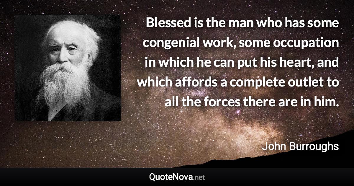 Blessed is the man who has some congenial work, some occupation in which he can put his heart, and which affords a complete outlet to all the forces there are in him. - John Burroughs quote