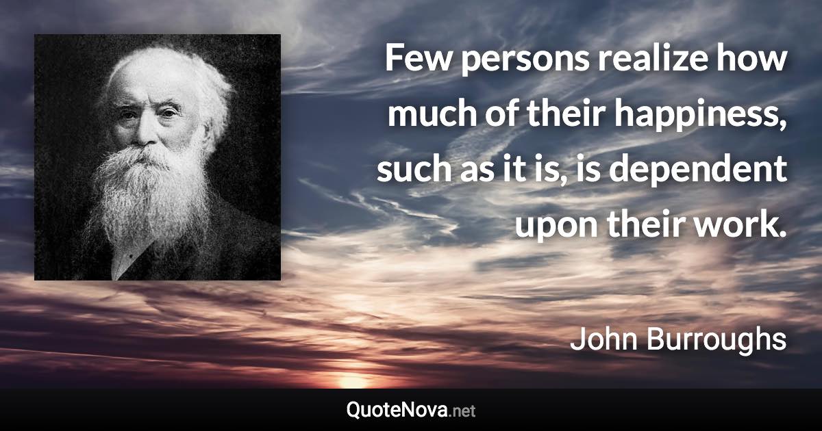 Few persons realize how much of their happiness, such as it is, is dependent upon their work. - John Burroughs quote