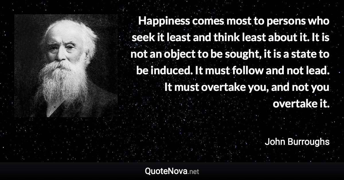 Happiness comes most to persons who seek it least and think least about it. It is not an object to be sought, it is a state to be induced. It must follow and not lead. It must overtake you, and not you overtake it. - John Burroughs quote