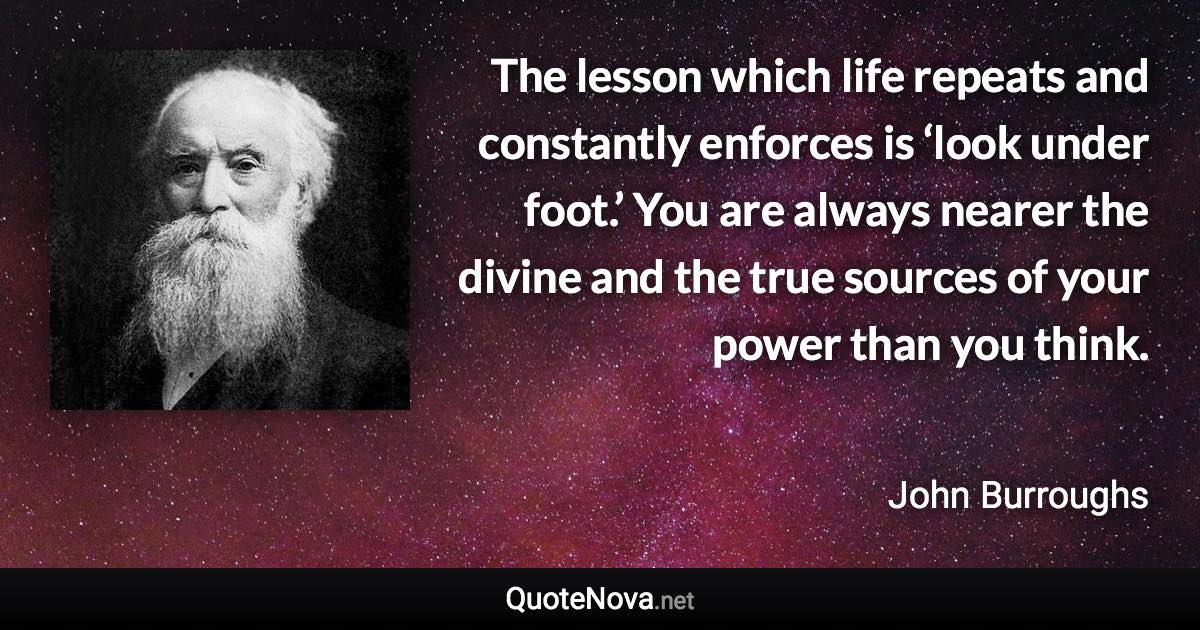 The lesson which life repeats and constantly enforces is ‘look under foot.’ You are always nearer the divine and the true sources of your power than you think. - John Burroughs quote