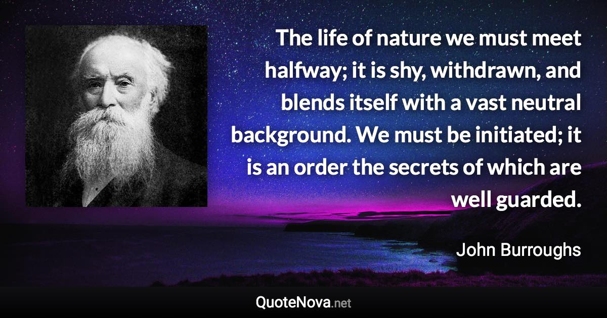 The life of nature we must meet halfway; it is shy, withdrawn, and blends itself with a vast neutral background. We must be initiated; it is an order the secrets of which are well guarded. - John Burroughs quote