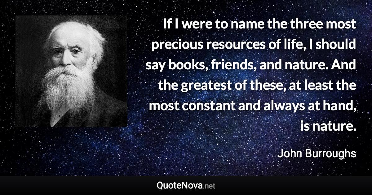 If I were to name the three most precious resources of life, I should say books, friends, and nature. And the greatest of these, at least the most constant and always at hand, is nature. - John Burroughs quote