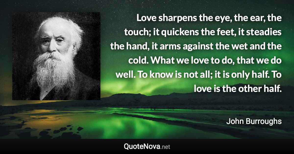 Love sharpens the eye, the ear, the touch; it quickens the feet, it steadies the hand, it arms against the wet and the cold. What we love to do, that we do well. To know is not all; it is only half. To love is the other half. - John Burroughs quote