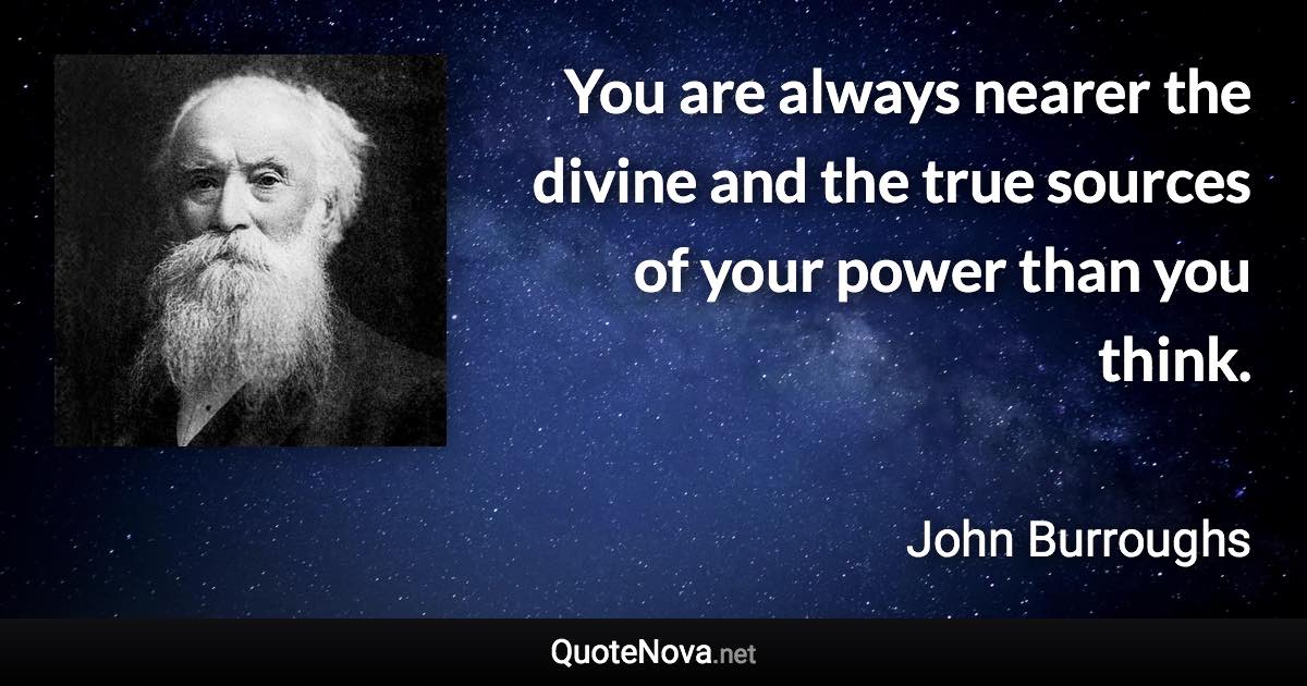 You are always nearer the divine and the true sources of your power than you think. - John Burroughs quote