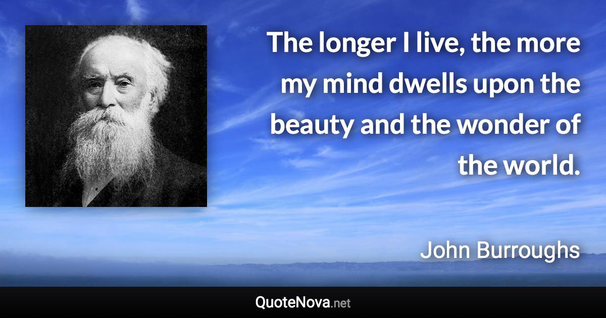 The longer I live, the more my mind dwells upon the beauty and the wonder of the world. - John Burroughs quote