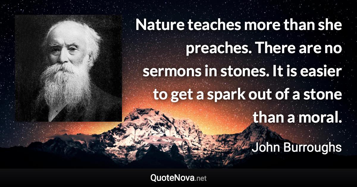 Nature teaches more than she preaches. There are no sermons in stones. It is easier to get a spark out of a stone than a moral. - John Burroughs quote