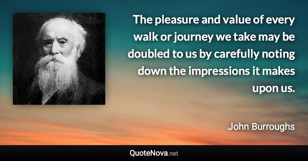 The pleasure and value of every walk or journey we take may be doubled to us by carefully noting down the impressions it makes upon us. - John Burroughs quote