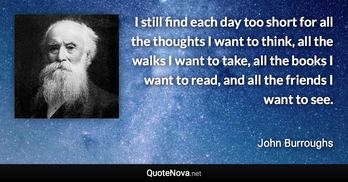 I still find each day too short for all the thoughts I want to think, all the walks I want to take, all the books I want to read, and all the friends I want to see. - John Burroughs quote