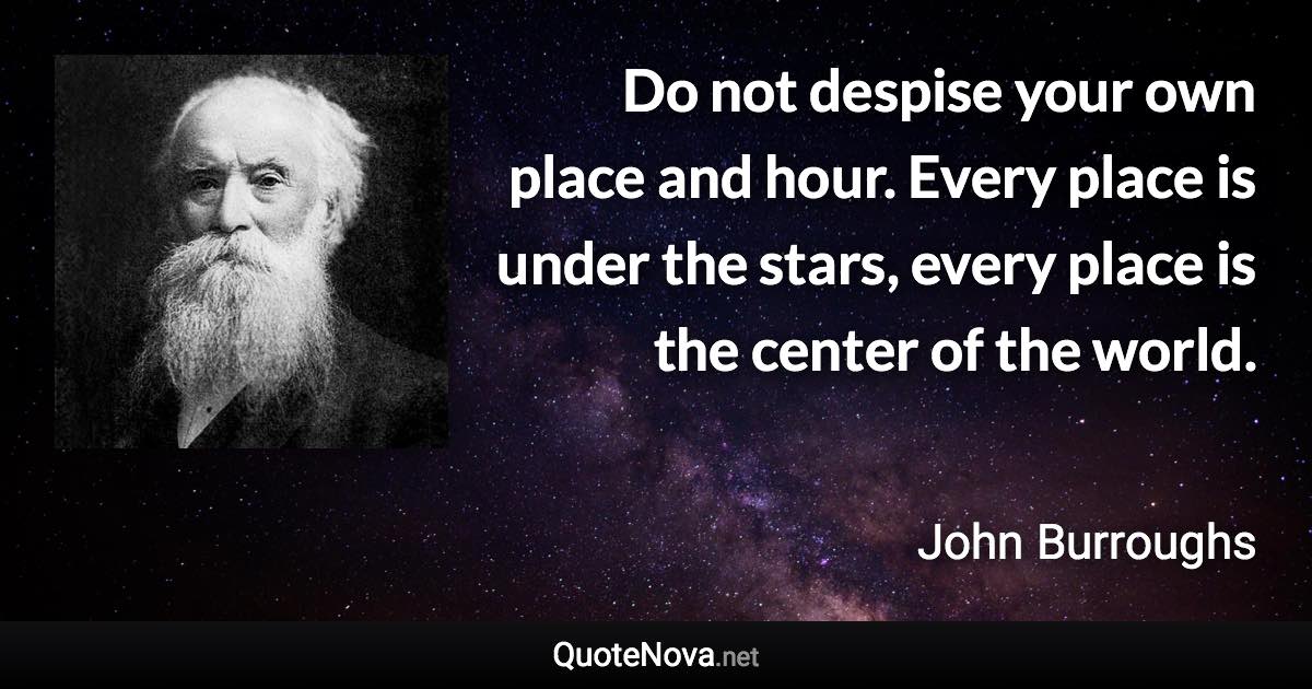 Do not despise your own place and hour. Every place is under the stars, every place is the center of the world. - John Burroughs quote