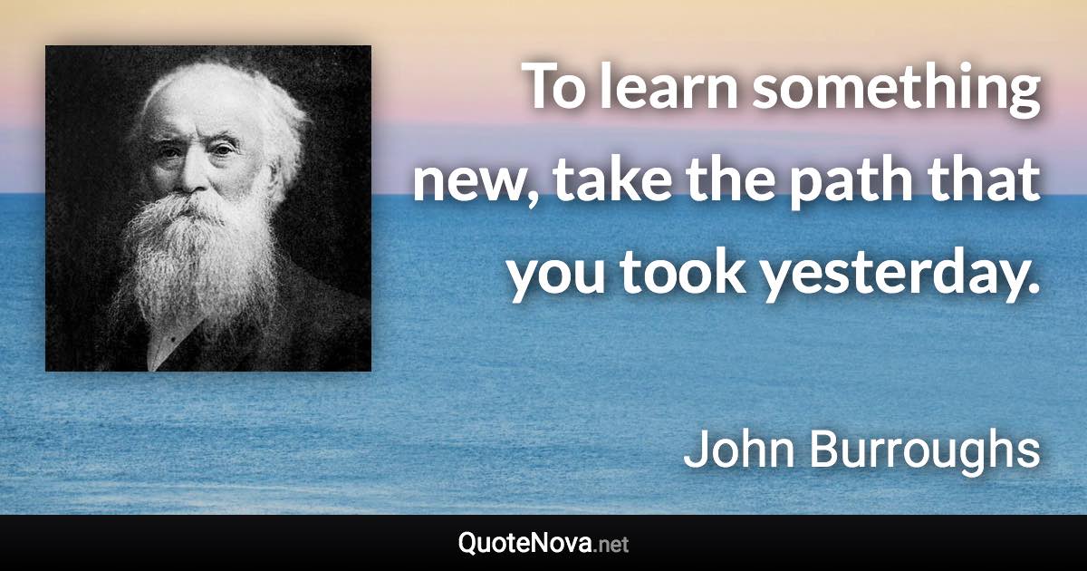 To learn something new, take the path that you took yesterday. - John Burroughs quote