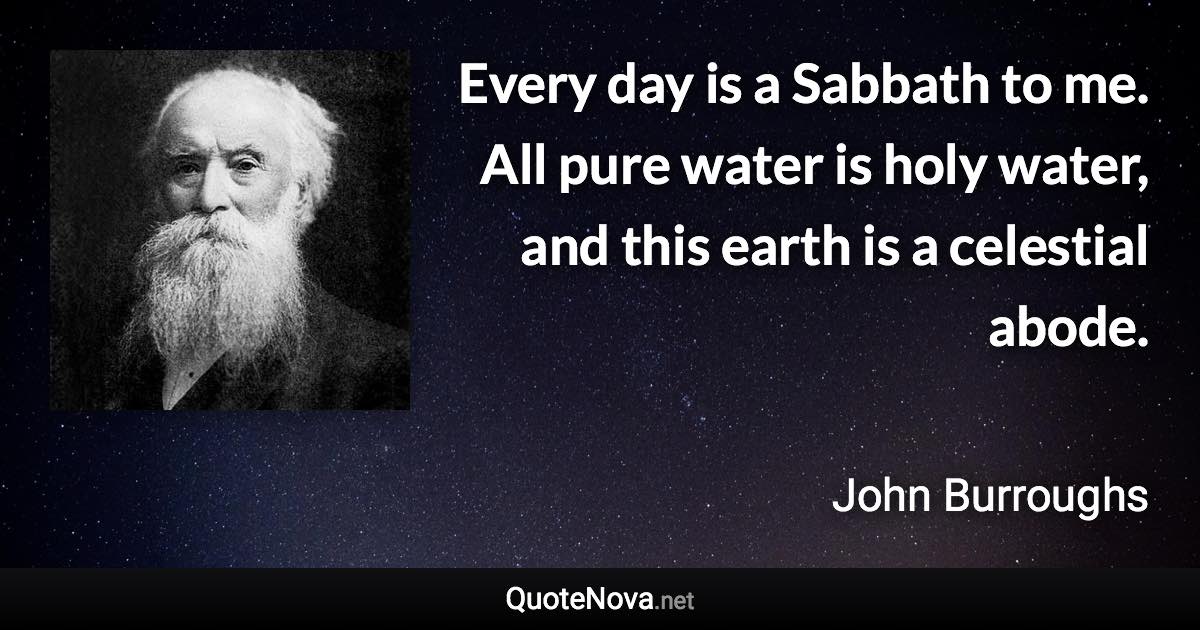 Every day is a Sabbath to me. All pure water is holy water, and this earth is a celestial abode. - John Burroughs quote