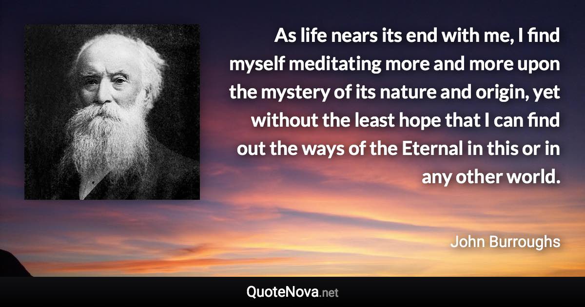 As life nears its end with me, I find myself meditating more and more upon the mystery of its nature and origin, yet without the least hope that I can find out the ways of the Eternal in this or in any other world. - John Burroughs quote