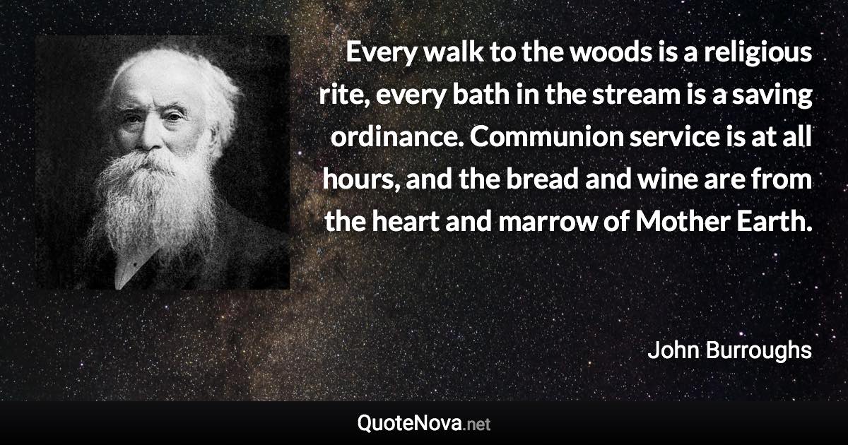 Every walk to the woods is a religious rite, every bath in the stream is a saving ordinance. Communion service is at all hours, and the bread and wine are from the heart and marrow of Mother Earth. - John Burroughs quote