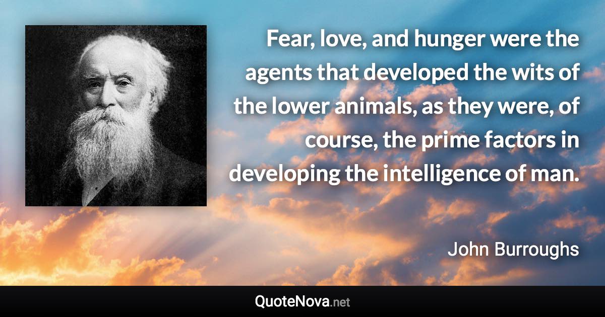 Fear, love, and hunger were the agents that developed the wits of the lower animals, as they were, of course, the prime factors in developing the intelligence of man. - John Burroughs quote