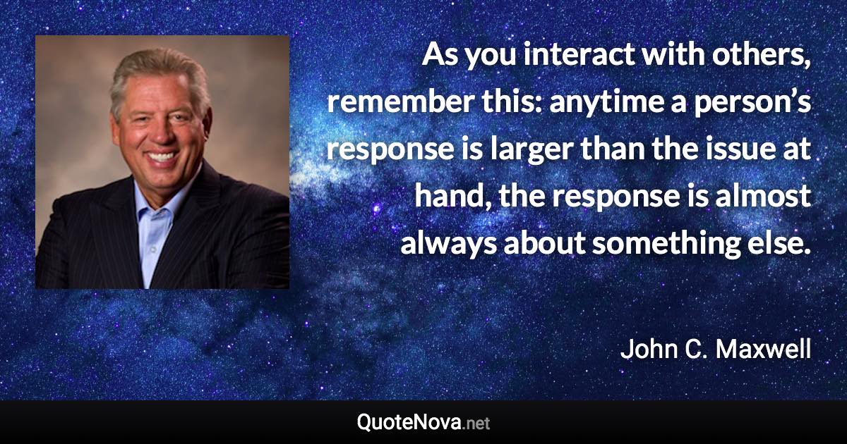 As you interact with others, remember this: anytime a person’s response is larger than the issue at hand, the response is almost always about something else. - John C. Maxwell quote