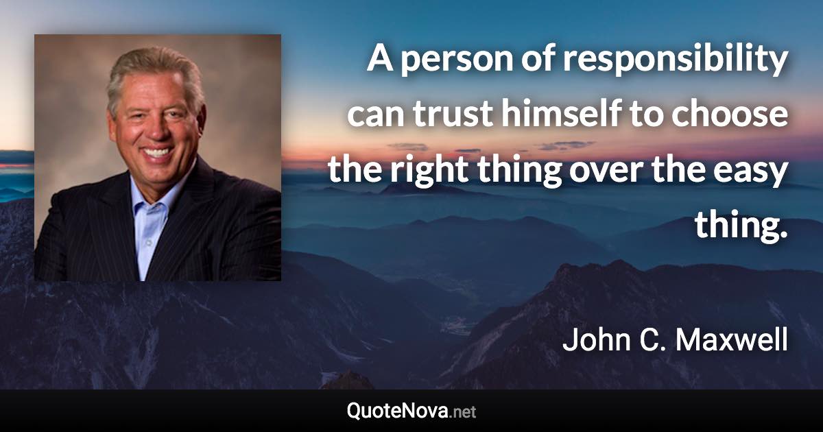 A person of responsibility can trust himself to choose the right thing over the easy thing. - John C. Maxwell quote