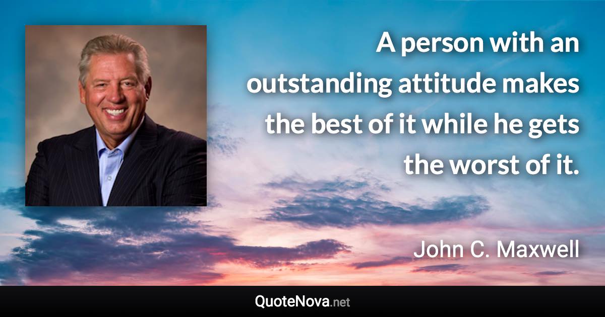 A person with an outstanding attitude makes the best of it while he gets the worst of it. - John C. Maxwell quote
