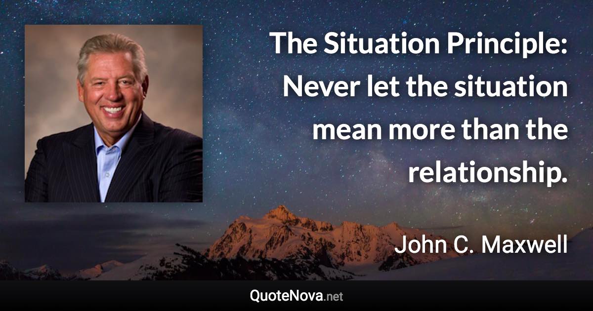 The Situation Principle: Never let the situation mean more than the relationship. - John C. Maxwell quote