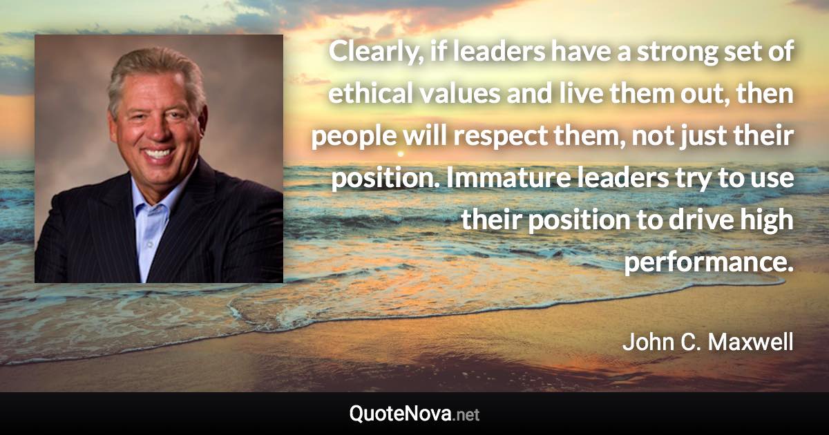 Clearly, if leaders have a strong set of ethical values and live them out, then people will respect them, not just their position. Immature leaders try to use their position to drive high performance. - John C. Maxwell quote