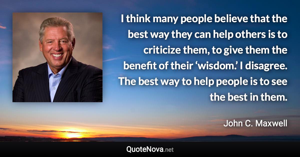 I think many people believe that the best way they can help others is to criticize them, to give them the benefit of their ‘wisdom.’ I disagree. The best way to help people is to see the best in them. - John C. Maxwell quote