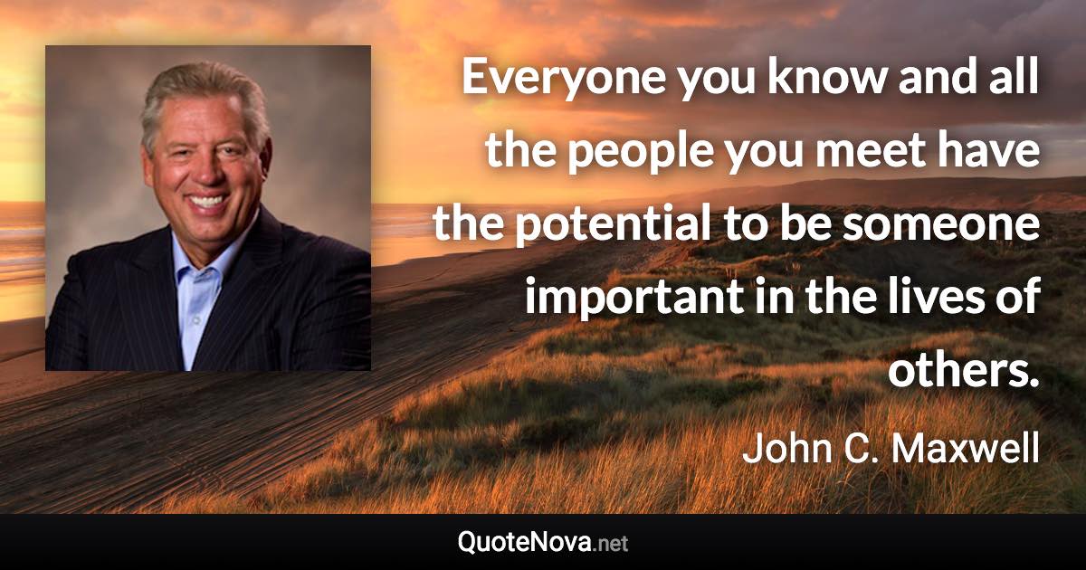 Everyone you know and all the people you meet have the potential to be someone important in the lives of others. - John C. Maxwell quote