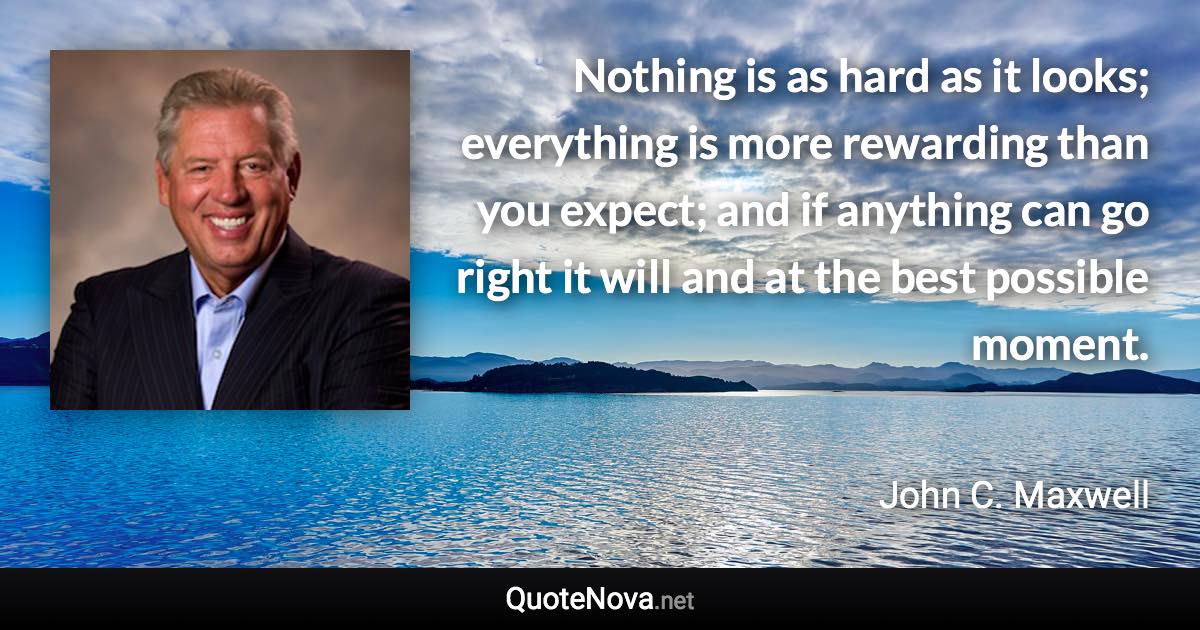 Nothing is as hard as it looks; everything is more rewarding than you expect; and if anything can go right it will and at the best possible moment. - John C. Maxwell quote