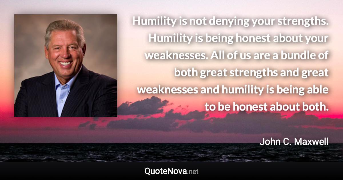 Humility is not denying your strengths. Humility is being honest about your weaknesses. All of us are a bundle of both great strengths and great weaknesses and humility is being able to be honest about both. - John C. Maxwell quote