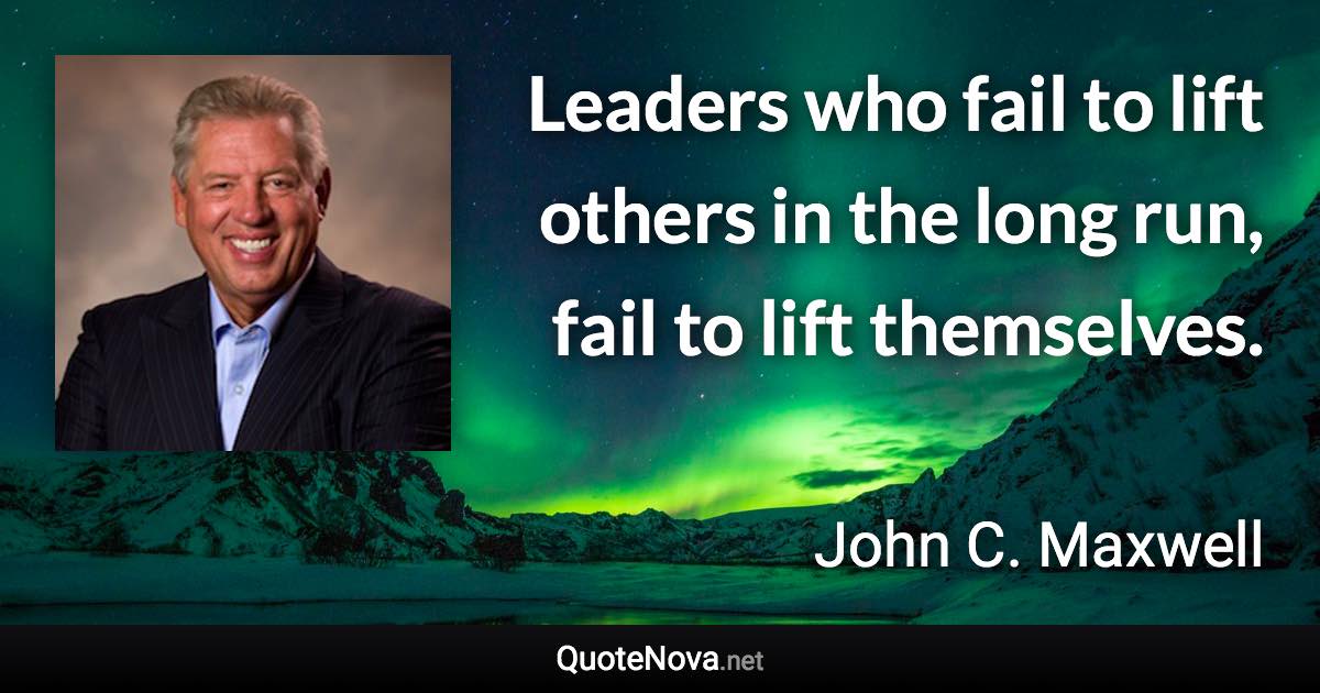 Leaders who fail to lift others in the long run, fail to lift themselves. - John C. Maxwell quote