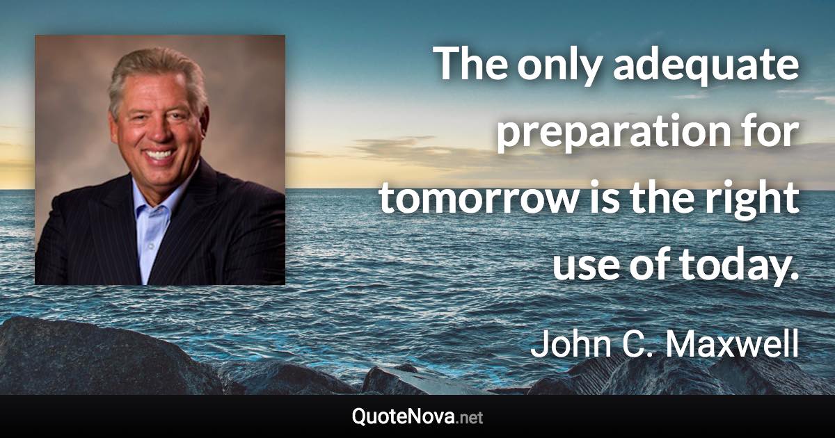 The only adequate preparation for tomorrow is the right use of today. - John C. Maxwell quote