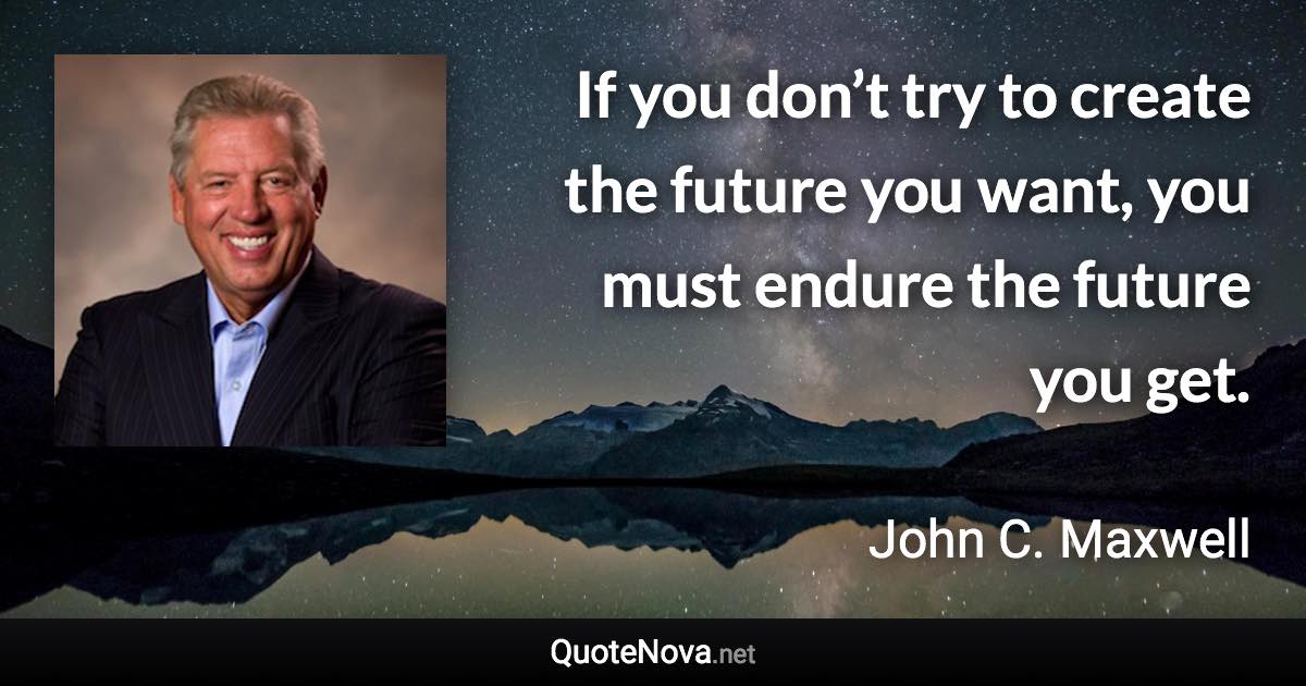 If you don’t try to create the future you want, you must endure the future you get. - John C. Maxwell quote