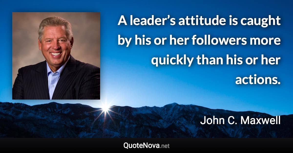 A leader’s attitude is caught by his or her followers more quickly than his or her actions. - John C. Maxwell quote