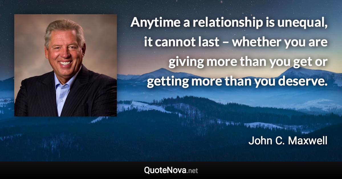 Anytime a relationship is unequal, it cannot last – whether you are giving more than you get or getting more than you deserve. - John C. Maxwell quote