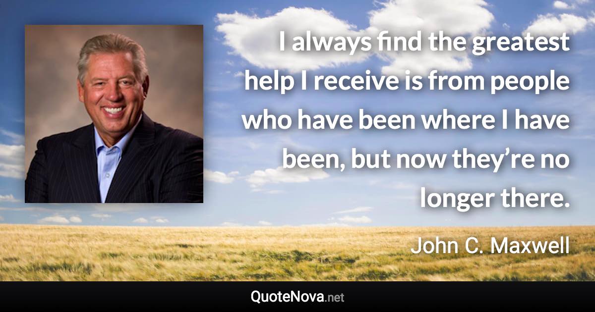 I always find the greatest help I receive is from people who have been where I have been, but now they’re no longer there. - John C. Maxwell quote