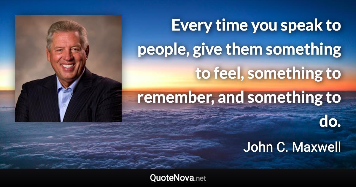Every time you speak to people, give them something to feel, something to remember, and something to do. - John C. Maxwell quote